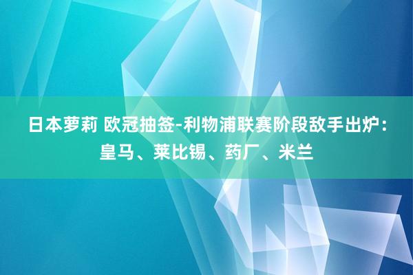 日本萝莉 欧冠抽签-利物浦联赛阶段敌手出炉：皇马、莱比锡、药厂、米兰