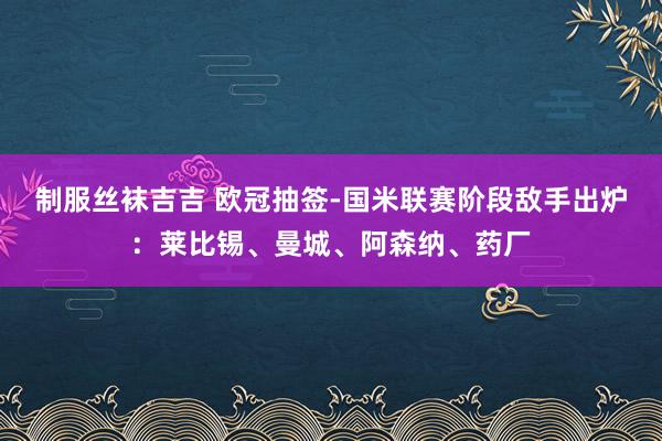 制服丝袜吉吉 欧冠抽签-国米联赛阶段敌手出炉：莱比锡、曼城、阿森纳、药厂