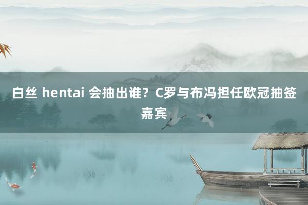 白丝 hentai 会抽出谁？C罗与布冯担任欧冠抽签嘉宾