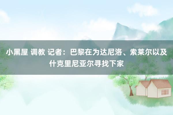 小黑屋 调教 记者：巴黎在为达尼洛、索莱尔以及什克里尼亚尔寻找下家