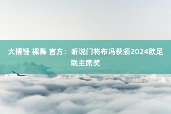 大摆锤 裸舞 官方：听说门将布冯获颁2024欧足联主席奖