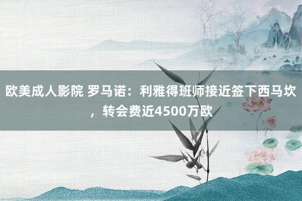 欧美成人影院 罗马诺：利雅得班师接近签下西马坎，转会费近4500万欧