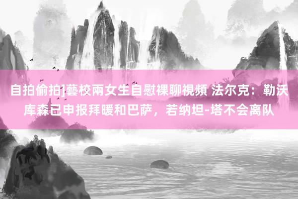 自拍偷拍]藝校兩女生自慰裸聊視頻 法尔克：勒沃库森已申报拜暖和巴萨，若纳坦-塔不会离队