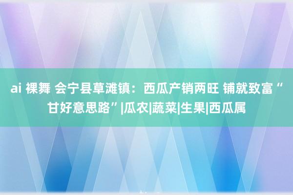 ai 裸舞 会宁县草滩镇：西瓜产销两旺 铺就致富“甘好意思路”|瓜农|蔬菜|生果|西瓜属