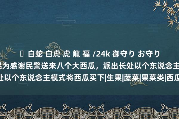 ✨白蛇 白虎 虎 龍 福 /24k 御守り お守り 好意思育江汉·暖隐痛|市民为感谢民警送来八个大西瓜，派出长处以个东说念主模式将西瓜买下|生果|蔬菜|果菜类|西瓜属|公老实局