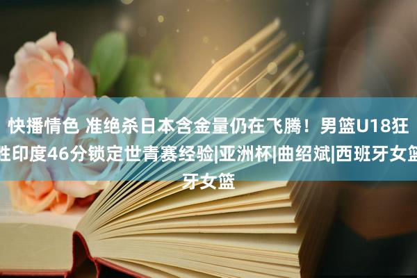 快播情色 准绝杀日本含金量仍在飞腾！男篮U18狂胜印度46分锁定世青赛经验|亚洲杯|曲绍斌|西班牙女篮