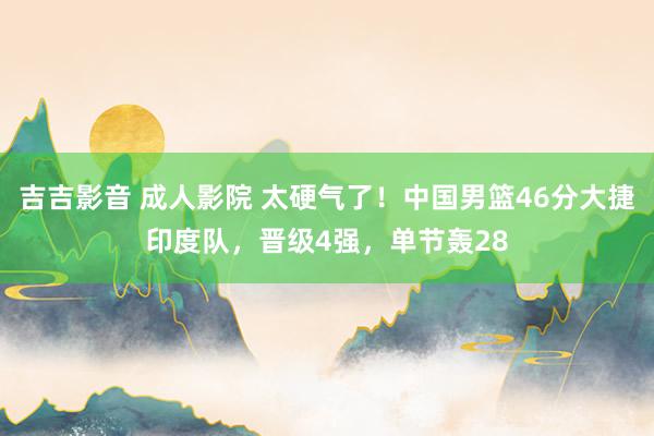 吉吉影音 成人影院 太硬气了！中国男篮46分大捷印度队，晋级4强，单节轰28