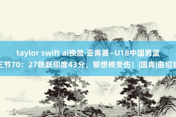 taylor swift ai换脸 亚青赛—U18中国男篮三节70：27跳跃印度43分，郇想楠受伤！|国青|曲绍斌