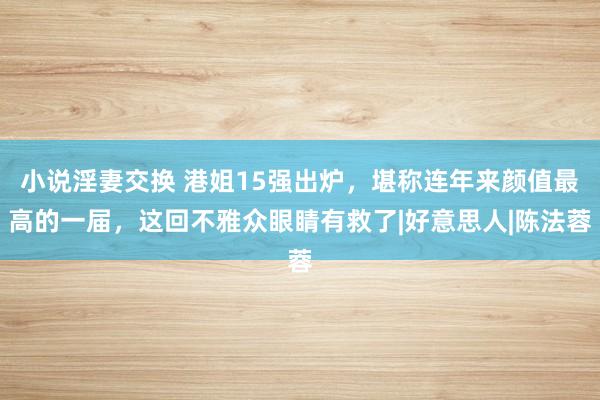 小说淫妻交换 港姐15强出炉，堪称连年来颜值最高的一届，这回不雅众眼睛有救了|好意思人|陈法蓉