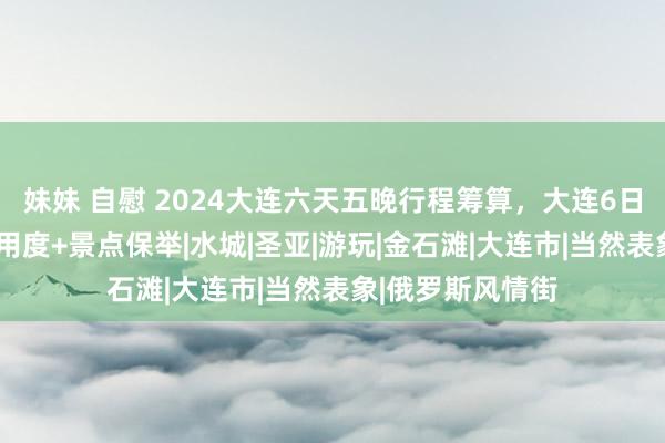 妹妹 自慰 2024大连六天五晚行程筹算，大连6日游小包团行程+用度+景点保举|水城|圣亚|游玩|金石滩|大连市|当然表象|俄罗斯风情街