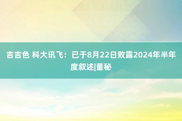 吉吉色 科大讯飞：已于8月22日败露2024年半年度叙述|董秘