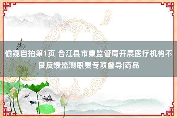 偷窥自拍第1页 合江县市集监管局开展医疗机构不良反馈监测职责专项督导|药品