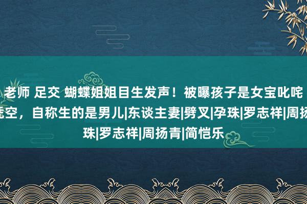 老师 足交 蝴蝶姐姐目生发声！被曝孩子是女宝叱咤友东谈主凭空，自称生的是男儿|东谈主妻|劈叉|孕珠|罗志祥|周扬青|简恺乐