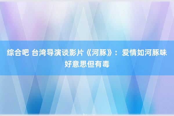 综合吧 台湾导演谈影片《河豚》：爱情如河豚味好意思但有毒