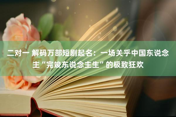 二对一 解码万部短剧起名：一场关乎中国东说念主“完竣东说念主生”的极致狂欢