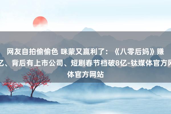 网友自拍偷偷色 咪蒙又赢利了：《八零后妈》赚过亿、背后有上市公司、短剧春节档破8亿-钛媒体官方网站