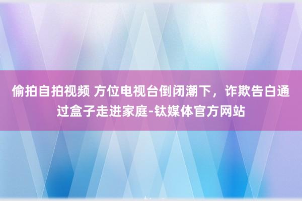 偷拍自拍视频 方位电视台倒闭潮下，诈欺告白通过盒子走进家庭-钛媒体官方网站