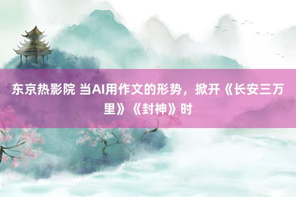 东京热影院 当AI用作文的形势，掀开《长安三万里》《封神》时