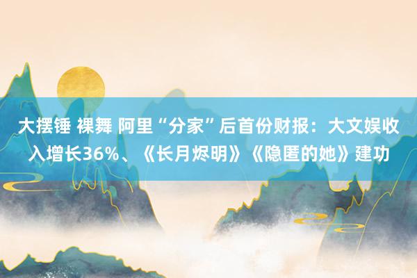 大摆锤 裸舞 阿里“分家”后首份财报：大文娱收入增长36%、《长月烬明》《隐匿的她》建功