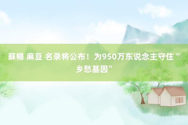 蘇暢 麻豆 名录将公布！为950万东说念主守住“乡愁基因”