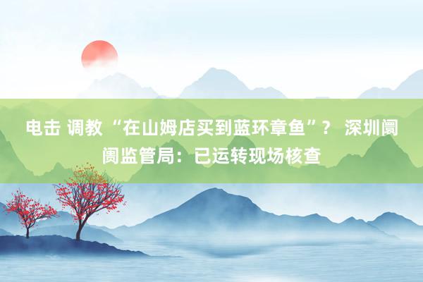 电击 调教 “在山姆店买到蓝环章鱼”？ 深圳阛阓监管局：已运转现场核查