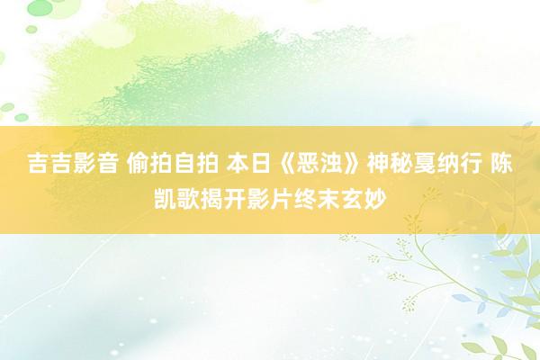 吉吉影音 偷拍自拍 本日《恶浊》神秘戛纳行 陈凯歌揭开影片终末玄妙