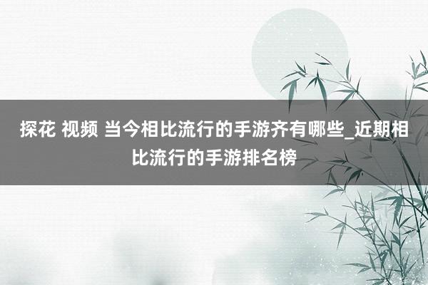 探花 视频 当今相比流行的手游齐有哪些_近期相比流行的手游排名榜