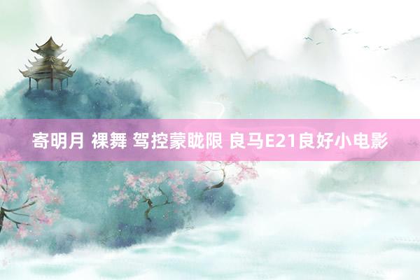 寄明月 裸舞 驾控蒙眬限 良马E21良好小电影