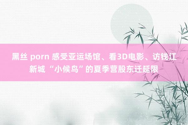 黑丝 porn 感受亚运场馆、看3D电影、访钱江新城 “小候鸟”的夏季营股东迁延限