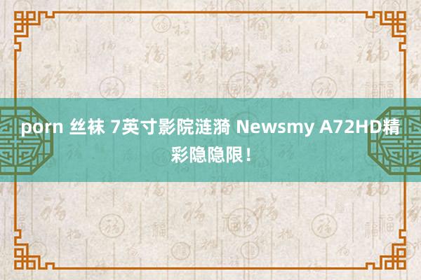 porn 丝袜 7英寸影院涟漪 Newsmy A72HD精彩隐隐限！