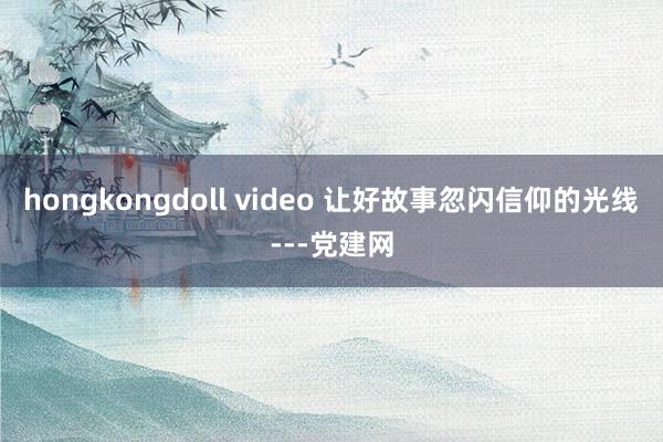 hongkongdoll video 让好故事忽闪信仰的光线---党建网