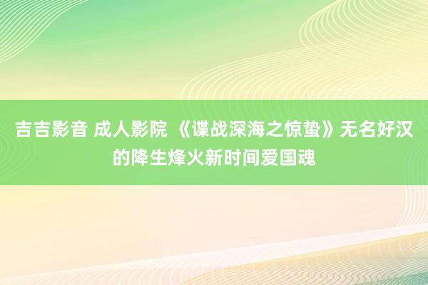 吉吉影音 成人影院 《谍战深海之惊蛰》无名好汉的降生烽火新时间爱国魂