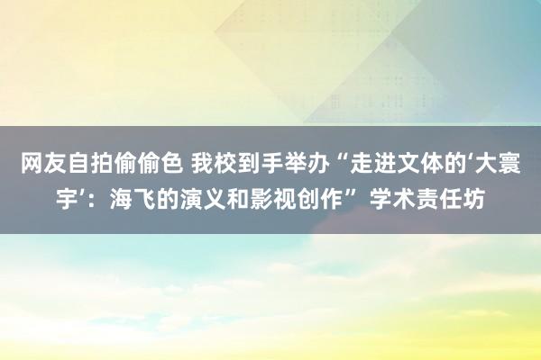 网友自拍偷偷色 我校到手举办“走进文体的‘大寰宇’：海飞的演义和影视创作” 学术责任坊