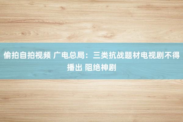 偷拍自拍视频 广电总局：三类抗战题材电视剧不得播出 阻绝神剧