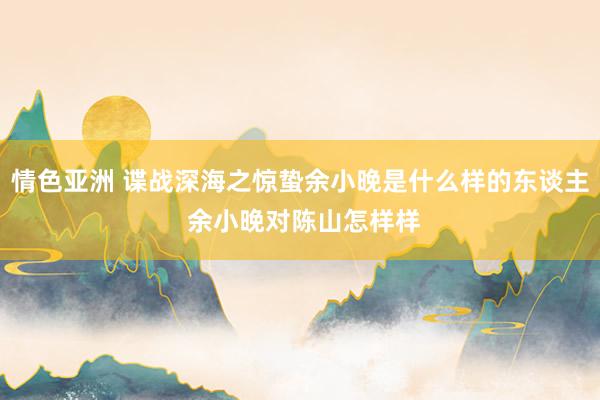 情色亚洲 谍战深海之惊蛰余小晚是什么样的东谈主 余小晚对陈山怎样样