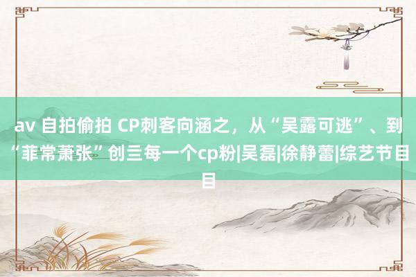 av 自拍偷拍 CP刺客向涵之，从“吴露可逃”、到“菲常萧张”创亖每一个cp粉|吴磊|徐静蕾|综艺节目