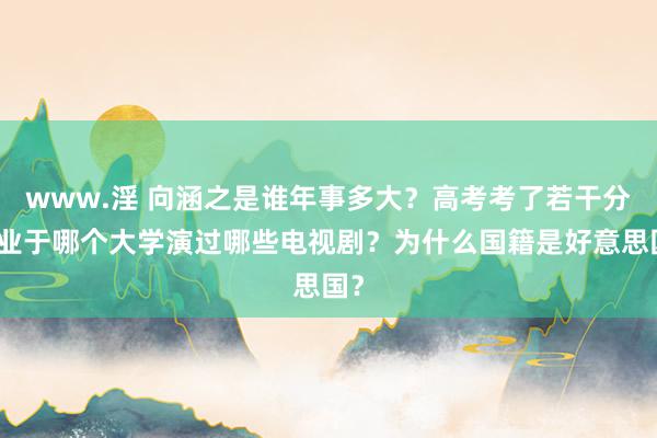 www.淫 向涵之是谁年事多大？高考考了若干分毕业于哪个大学演过哪些电视剧？为什么国籍是好意思国？