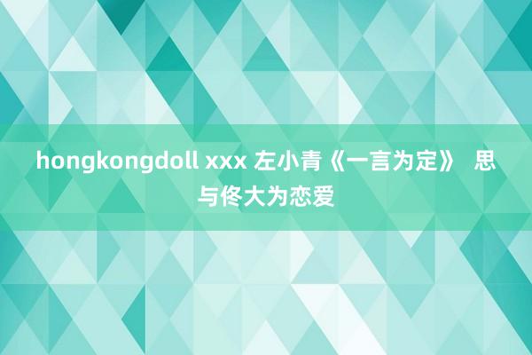 hongkongdoll xxx 左小青《一言为定》  思与佟大为恋爱