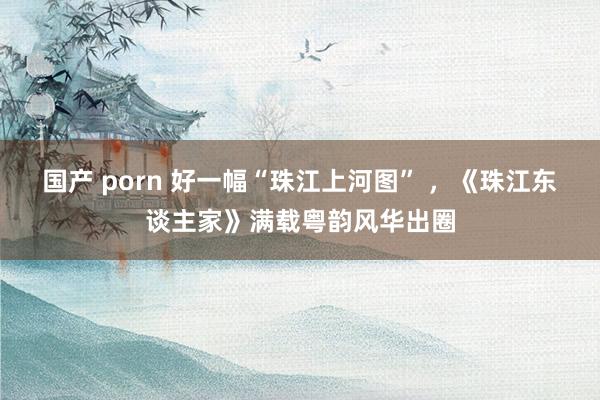 国产 porn 好一幅“珠江上河图” ，《珠江东谈主家》满载粤韵风华出圈