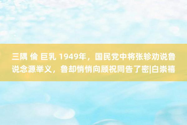 三隅 倫 巨乳 1949年，国民党中将张轸劝说鲁说念源举义，鲁却悄悄向顾祝同告了密|白崇禧