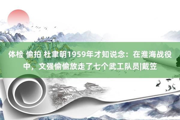 体检 偷拍 杜聿明1959年才知说念：在淮海战役中，文强偷偷放走了七个武工队员|戴笠