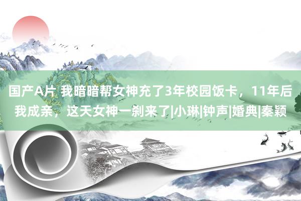 国产A片 我暗暗帮女神充了3年校园饭卡，11年后我成亲，这天女神一刹来了|小琳|钟声|婚典|秦颖