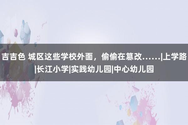 吉吉色 城区这些学校外面，偷偷在篡改……|上学路|长江小学|实践幼儿园|中心幼儿园