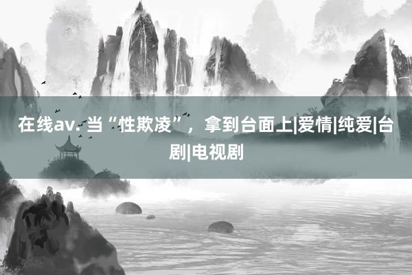 在线av. 当“性欺凌”，拿到台面上|爱情|纯爱|台剧|电视剧