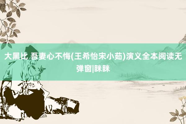 大黑比 吾妻心不悔(王希怡宋小茹)演义全本阅读无弹窗|眯眯