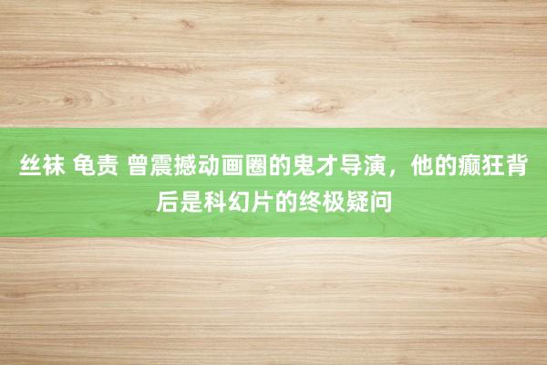 丝袜 龟责 曾震撼动画圈的鬼才导演，他的癫狂背后是科幻片的终极疑问