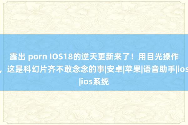 露出 porn IOS18的逆天更新来了！用目光操作手机，这是科幻片齐不敢念念的事|安卓|苹果|语音助手|ios系统