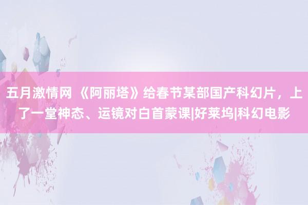 五月激情网 《阿丽塔》给春节某部国产科幻片，上了一堂神态、运镜对白首蒙课|好莱坞|科幻电影