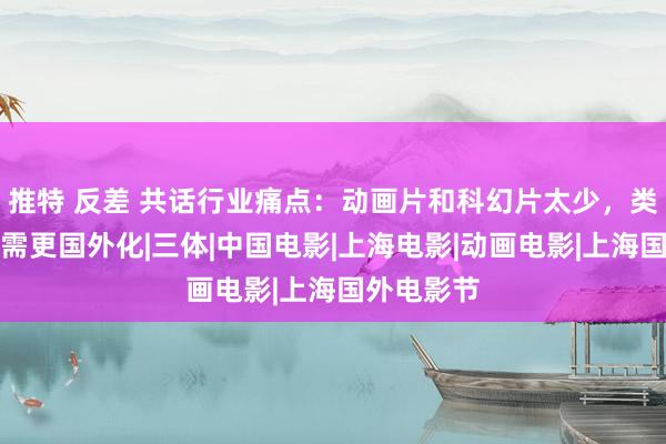 推特 反差 共话行业痛点：动画片和科幻片太少，类型电影还需更国外化|三体|中国电影|上海电影|动画电影|上海国外电影节