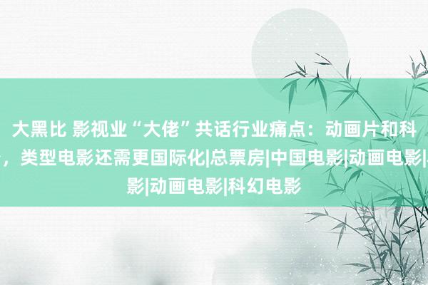 大黑比 影视业“大佬”共话行业痛点：动画片和科幻片太少，类型电影还需更国际化|总票房|中国电影|动画电影|科幻电影